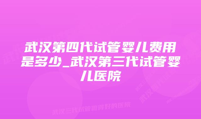 武汉第四代试管婴儿费用是多少_武汉第三代试管婴儿医院