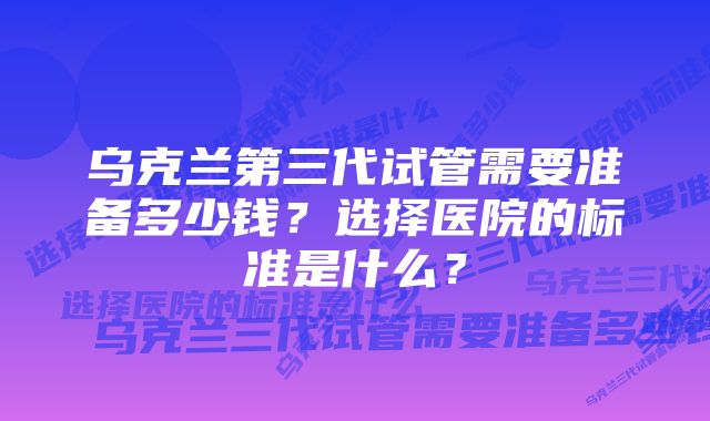 乌克兰第三代试管需要准备多少钱？选择医院的标准是什么？