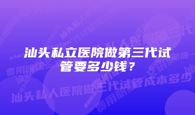 汕头私立医院做第三代试管要多少钱？