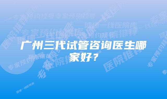 广州三代试管咨询医生哪家好？