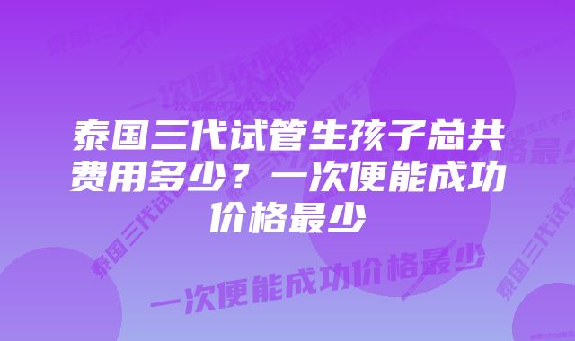 泰国三代试管生孩子总共费用多少？一次便能成功价格最少