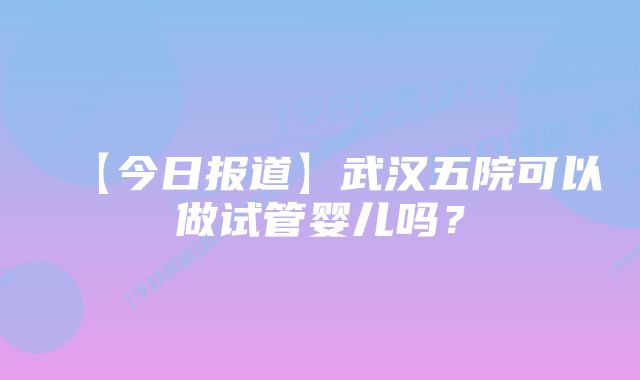 【今日报道】武汉五院可以做试管婴儿吗？