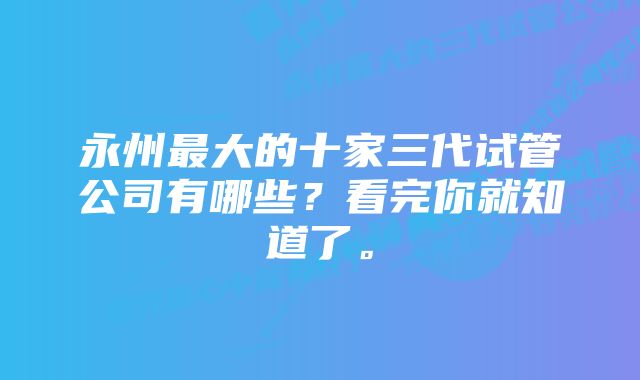 永州最大的十家三代试管公司有哪些？看完你就知道了。