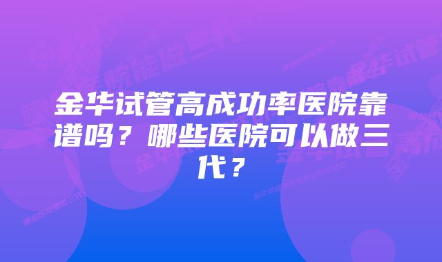 金华试管高成功率医院靠谱吗？哪些医院可以做三代？