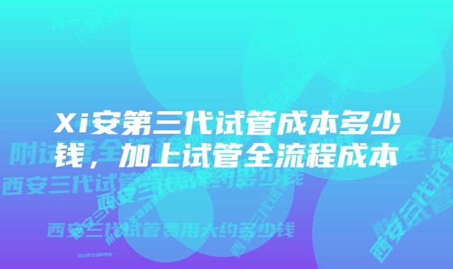 Xi安第三代试管成本多少钱，加上试管全流程成本