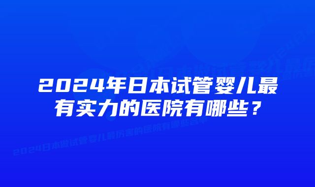 2024年日本试管婴儿最有实力的医院有哪些？