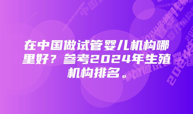 在中国做试管婴儿机构哪里好？参考2024年生殖机构排名。