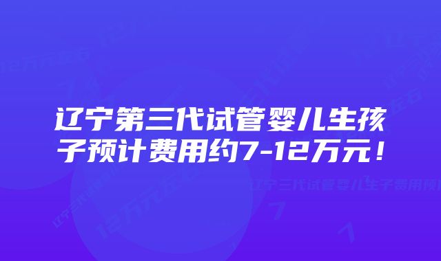 辽宁第三代试管婴儿生孩子预计费用约7-12万元！