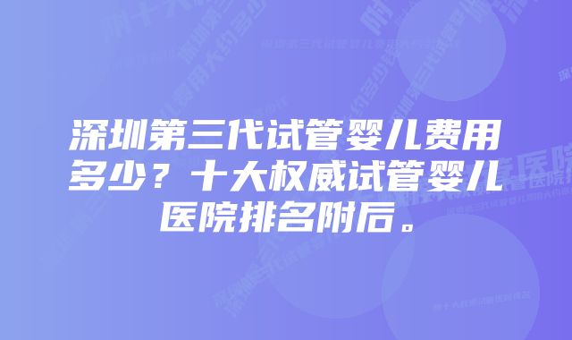 深圳第三代试管婴儿费用多少？十大权威试管婴儿医院排名附后。