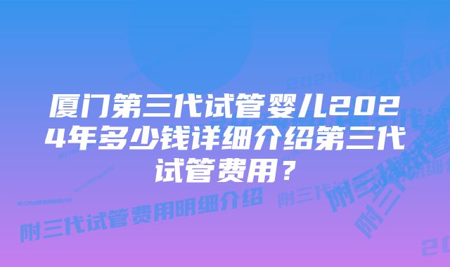 厦门第三代试管婴儿2024年多少钱详细介绍第三代试管费用？