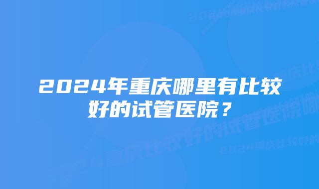 2024年重庆哪里有比较好的试管医院？