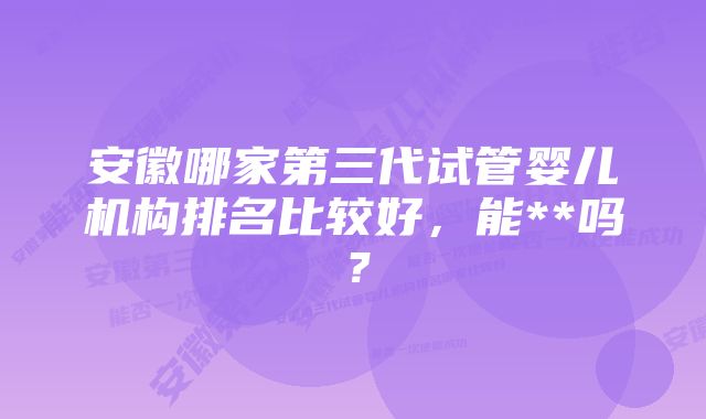 安徽哪家第三代试管婴儿机构排名比较好，能**吗？