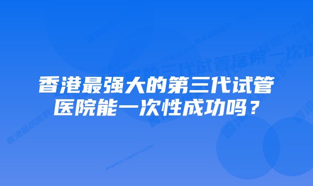 香港最强大的第三代试管医院能一次性成功吗？