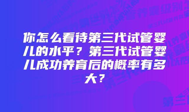 你怎么看待第三代试管婴儿的水平？第三代试管婴儿成功养育后的概率有多大？