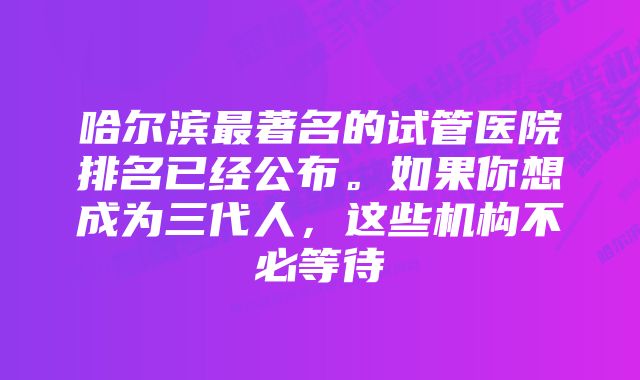 哈尔滨最著名的试管医院排名已经公布。如果你想成为三代人，这些机构不必等待