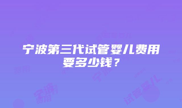 宁波第三代试管婴儿费用要多少钱？