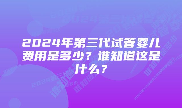 2024年第三代试管婴儿费用是多少？谁知道这是什么？