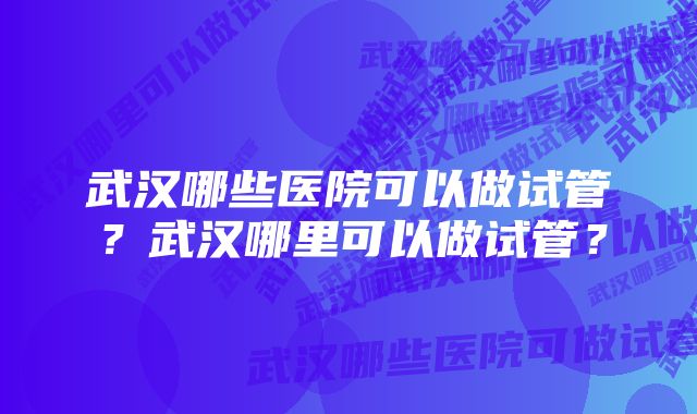 武汉哪些医院可以做试管？武汉哪里可以做试管？