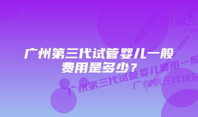 广州第三代试管婴儿一般费用是多少？