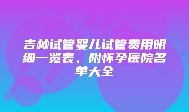 吉林试管婴儿试管费用明细一览表，附怀孕医院名单大全