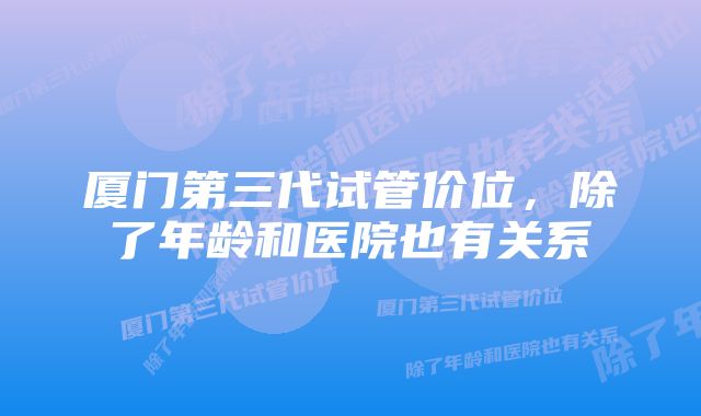 厦门第三代试管价位，除了年龄和医院也有关系