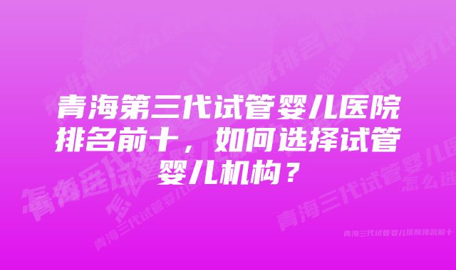 青海第三代试管婴儿医院排名前十，如何选择试管婴儿机构？