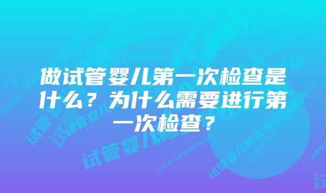 做试管婴儿第一次检查是什么？为什么需要进行第一次检查？