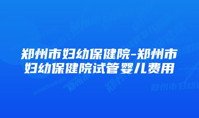 郑州市妇幼保健院-郑州市妇幼保健院试管婴儿费用