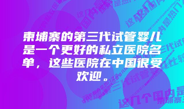 柬埔寨的第三代试管婴儿是一个更好的私立医院名单，这些医院在中国很受欢迎。