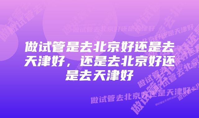 做试管是去北京好还是去天津好，还是去北京好还是去天津好