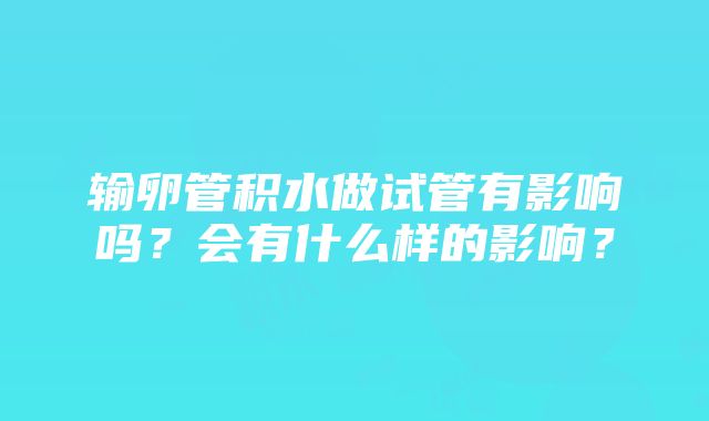 输卵管积水做试管有影响吗？会有什么样的影响？