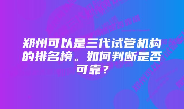 郑州可以是三代试管机构的排名榜。如何判断是否可靠？