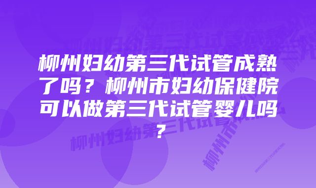 柳州妇幼第三代试管成熟了吗？柳州市妇幼保健院可以做第三代试管婴儿吗？