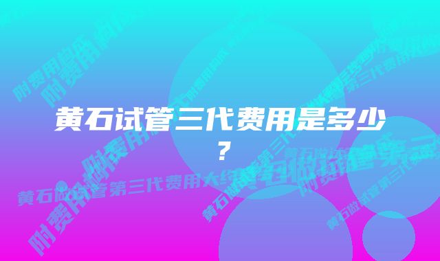 黄石试管三代费用是多少？