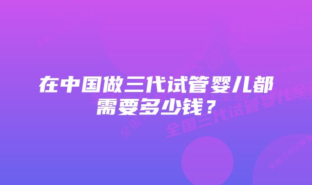 在中国做三代试管婴儿都需要多少钱？