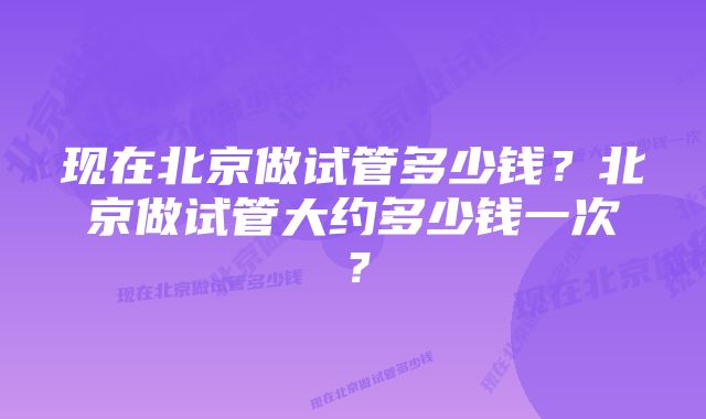 现在北京做试管多少钱？北京做试管大约多少钱一次？