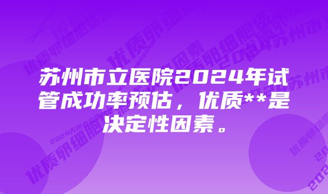 苏州市立医院2024年试管成功率预估，优质**是决定性因素。