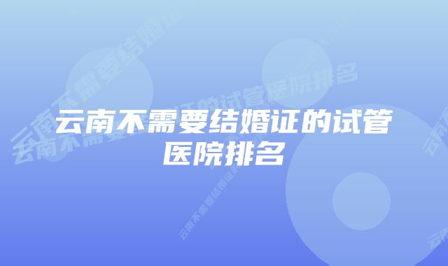 云南不需要结婚证的试管医院排名