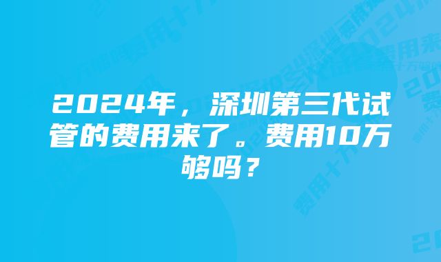 2024年，深圳第三代试管的费用来了。费用10万够吗？