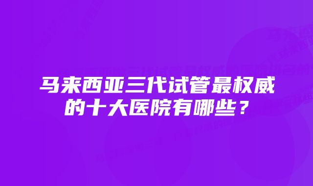 马来西亚三代试管最权威的十大医院有哪些？