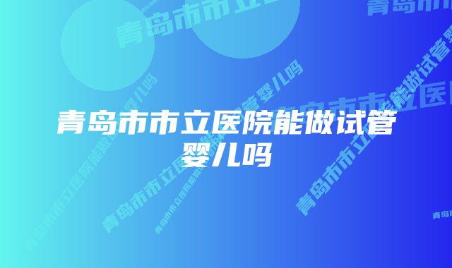 青岛市市立医院能做试管婴儿吗