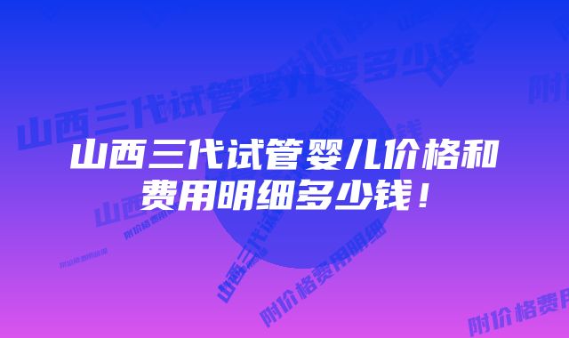 山西三代试管婴儿价格和费用明细多少钱！