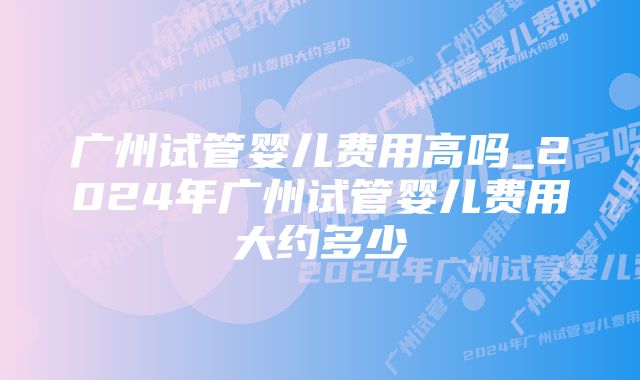 广州试管婴儿费用高吗_2024年广州试管婴儿费用大约多少