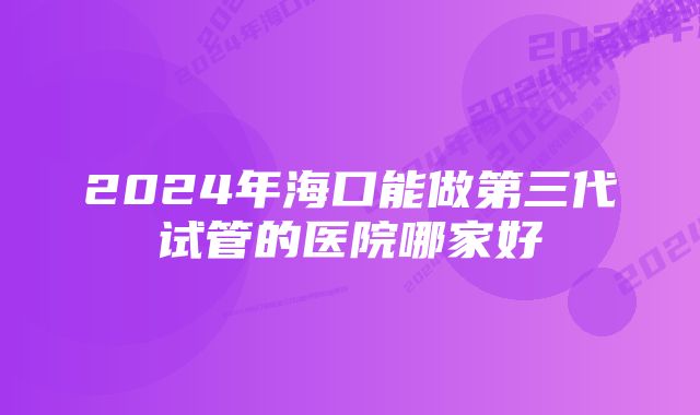 2024年海口能做第三代试管的医院哪家好