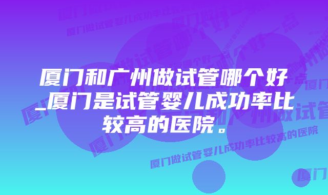 厦门和广州做试管哪个好_厦门是试管婴儿成功率比较高的医院。