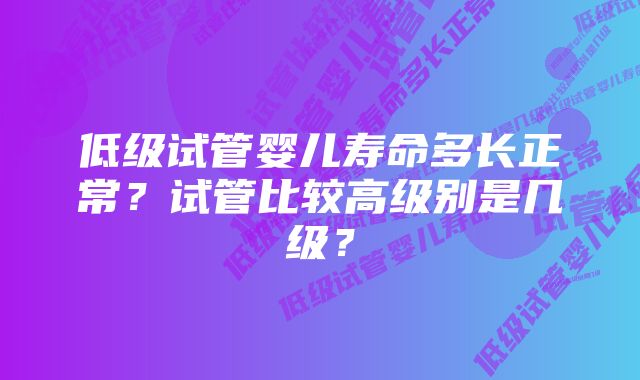 低级试管婴儿寿命多长正常？试管比较高级别是几级？