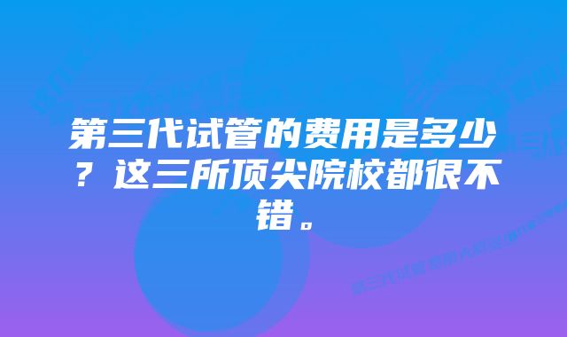 第三代试管的费用是多少？这三所顶尖院校都很不错。