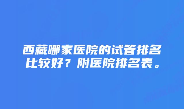 西藏哪家医院的试管排名比较好？附医院排名表。