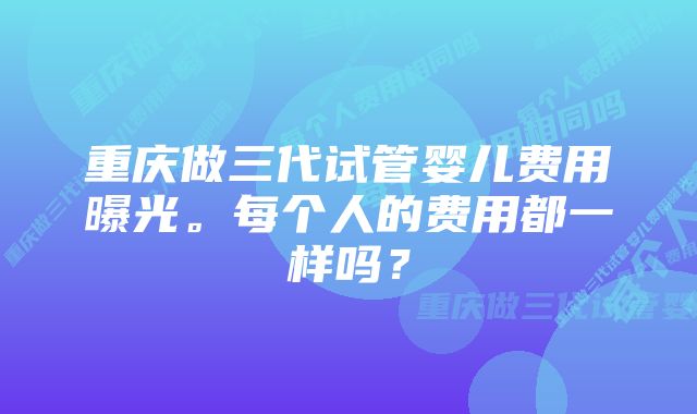 重庆做三代试管婴儿费用曝光。每个人的费用都一样吗？