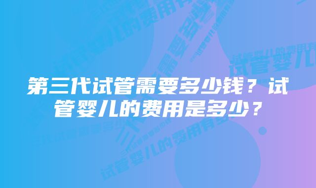 第三代试管需要多少钱？试管婴儿的费用是多少？